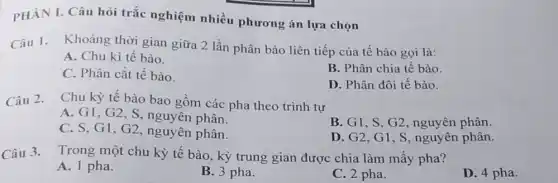 PHÀN I. Câu hỏi trắc nghiệm nhiều phương án lựa chọn
Câu 1. Khoảng thời gian giữa 2 lần phân bào liên tiếp của tế bào gọi là:
A. Chu kì tế bào.
B. Phân chia tế bào
C. Phân cắt tế bào.
D. Phân đôi tế bào.
Câu 2. Chu kỳ tế bào bao gồm các pha theo trình tự
A. G1,G2,S nguyên phân.
B. G1, S.G2 , nguyên phân.
C. S, G1, G2 nguyên phân.
D. G2,G1,S , nguyên phân.
Câu 3. Trong một chu kỳ tế bào, kỳ trung gian được chia làm mấy pha?
A. 1 pha.
B. 3 pha.
C. 2 pha.
D. 4 pha.