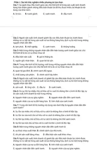 Phần I. Câu hỏi trắc nghiệm nhiều phương án lựa chọn.
Câu 1: Sự ganh đua, đấu tranh giữa các chủ thể kinh tế trong sản xuất,kinh doanh
hàng hóa nhằm giảnh những điều kiện thuận lợi để thu được nhiều lợi nhuận là nội
dung của khái niệm
A. lợi tứC. B.tranh giành.
C. cạnh tranh.
D. đấu tranh.
Câu 2: Người sản xuất, kinh doanh giành lấy các điều kiện thuận lợi, tránh được
những rủi ro, bất lợi trong sản xuất và lưu thông hàng hóa, dịch vụ là một trong những
A. lạm phát. B.thất nghiệp.
C. cạnh tranh.
D. khủng hoảng.
Câu 3: Một trong những nguyên nhân dẫn đến hiện tượng cạnh tranh giữa các chủ
thể kinh tế là do có sự khác nhau về
A. điều kiện sản xuất.
B. giá trị thặng dư.
C. nguồn gốc nhân thân.
D. quan hệ tài sản.
Câu 4: Trong nền kinh tế thị trường một trong những nguyên nhân dẫn đến hiện
tượng cạnh tranh giữa các chủ thể kinh tế là do có sự khác nhau về
A. quan hệ gia đình. B. chính sách đối ngoại.
C. chất lượng sản phẩm. D. chính sách hậu kiểm.
Câu 5: Người sản xuất, kinh doanh cổ giành lấy các điều kiện thuận lợi, tránh được
những rủi ro, bất lợi trong sản xuất và lưu thông hàng hóa, dịch vụ là một trong những
nguyên nhân dẫn đến
A. sản xuất. B.tǎng vốn. C. đầu tư.
D. cạnh tranh.
Câu 6: Do sự tồn tại nhiều chủ sở hữu với tư cách là những đơn vị kinh tế độc lập, tự
do sản xuất, kinh doanh là một trong những
A. nguyên nhân của sự giàu nghèo.
B. nguyên nhân dẫn đến cạnh tranh.
C. nguyên nhân của sự ra đời hàng hóa. D. tính chất của cạnh tranh.
Câu 7: Trong nền kinh tế thị trường nội dung nào dưới đây là nguyên nhân dần đến
cạnh tranh?
A. Sự tồn tại nhiều chủ sở hữu với tư cách là những đơn vị kinh tế độc lập.
B. Sự tồn tại của một chủ sở hữu với tư cách là những đơn vị kinh tế độc lập.
C. Sự tồn tại nhiều chủ sở hữu với tư cách là những chủ thể cạnh tranh.
D. Sự tồn tại một chủ sở hữu với tư cách là đơn vị kinh tế độc lập
Câu 8: Một trong những nguyên nhân dẫn đến cạnh tranh là
A. sự khác nhau xuất thân. B. chính sách của nhà nướC.
C. chi phí sản xuất bằng nhau.
D. điều kiện sản xuất khác nhau.
Câu 9: Người sản xuất, kinh doanh cố giành lấy các điều kiện thuận lợi, tránh được
những rủi ro, bất lợi trong sản xuất và lưu thông hàng hóa, dịch vụ là một trong những
A. nguyên nhân của sự ra đời hàng hóa. B. tính chất của cạnh tranh.
C. nguyên nhân dẫn đến cạnh tranh. D. nguyên nhân của sự giàu nghèo