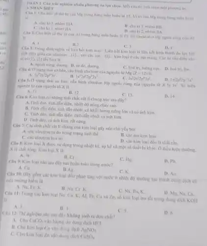 PHÀN I. Câu trắc nghiệm nhiều phương án lựa chọn. Mỗi câu thi sinh chon một phương án.
A.NHẠN BIÉT
Câu 1: Cho biết số thứ tự của Mg trong bảng tuần hoàn là 12. Vị trí của Mg trong bảng tuần hoàn
là
A. chu ki 3 nhóm IIIA
B. chu ki 3 nhóm IIB.
C. chu kì 3 nhóm IIA.
D. chu ki 2 nhóm IIA
Câu 2: Cho biết số thứ tư của Al trong bảng tuần hoàn là 13. Số electron ở lớp ngoài cúng của Al
là
A. 1.
B.2
C. 3.
Câu 3: Trong định nghĩa về liên kết kim loại: "Liên kết kim loại là liên kết hình thành do lực hút
tinh điện giữa các electron __ với các ion __
kim loại ở các nút mạng. Các từ cần điền vào vị tri (l) (2) lần lượt là
D. 4.
A. ngoài cùng, dương B. tự do, dương.
C. hoá trị, lưỡng cựC. D. hoá trị âm.
Câu 4: Ở trạng thái cơ bản, cấu hình electron của nguyên tử
Mg(Z=12)
is
A. 1s^22s^22p^63s^1
B. 1s^22s^22p^63s^2
C. 1s^22s^32p^63s^2
Câu 5: Ở trạng thái cơ bản, cấu hình electron lớp ngoài cùng của nguyên tử X là
3s^1 Số hiệu nguyên tử của nguyên tố X là
D. 1s^22s^22p^73s^1
A. 11.
B. 12.
C. 13.
D. 14.
Câu 6: Kim loại có những tính chất vật lí chung nào sau đây?
A.Tinh dèo, tính dẫn điện, nhiệt độ nóng chảy cao.
B. Tính dẫn điện tính dẫn nhiệt, có khối lượng riêng lớn và có ánh kim.
C. Tính dèo, tính dẫn điện, tính dẫn nhiệt và ánh kim.
D. Tính déo, có ánh kim, rất cứng.
Câu 7: Các tính chất vật lí chung của kim loại gây nên chủ yếu bởi
A. các electron tư do trong mạng tinh thể.
B. các ion kim loai.
C. các electron hoá trị.
D. các kim loại đều là chất rắn.
Câu 8: Kim loại X được sử dụng trong nhiệt kế, áp kế và một số thiết bị kháC. Ở điều kiện thường.
X là chất lỏng. Kim loại X là
A. W.
B. Cr.
C. Hg.
Câu 9: Kim loại nào sau đây tan hoàn toàn trong nước?
D. Pb.
A. Cu.
B.Ag.
C.K.
Câu 10: Đily gồm các kim loại đều phàn ứng với nước ở nhiệt độ thường tạo thành dung dịch có
môi trường kiềm là
D. Au.
A. Na, Fe,K.
B. Na, Cr,K.
C. Na, Ba, K.
Câu 11: Trong các kim loại Na, Ca K, AI, Fe, Cu và Zn, số kim loại tan tốt trong dung dịch KOH
là
D. Mg, Na, Ca.
A. 3.
B. 4.
C. 5.
D. 6.
Câu 12: Thí nghiệm nào sau đây không sinh ra đơn chất?
A. Cho CaCO_(3) vào lượng dư dung dịch HCl.
B. Cho kim loại Cu vào dung dịch AgNO_(3)
C. Cho kim loại Zn vào dung dịch CuSO_(4)