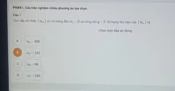 PHẦN I. Câu trắc nghiệm nhiều phương án lựa chọn.
Câu 1
Cho cấp số nhân (u_(n)) có số hạng đầu u_(1)=3 và công bội q=2 Số hạng thứ sáu của (u_(n)) là:
Chọn một đáp án đúng
A A
u_(6)=486
B
u_(6)=192
C c
u_(6)=96
D D
u_(6)=162