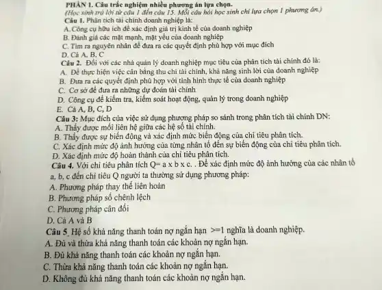 PHÀN I. Câu trắc nghiệm nhiều phương án lựa chọn.
(Học sinh trả lời từ câu 1 đến câu 15. Mỗi câu hỏi học sinh chỉ lựa chọn 1 phương án.)
Câu I. Phân tích tài chính doanh nghiệp là:
A. Công cụ hữu ích để xác định giá trị kinh tế của doanh nghiệp
B. Đánh giá các mặt mạnh, mặt yếu của doanh nghiệp
C. Tìm ra nguyên nhân đề đưa ra các quyết định phù hợp với mục đích
D. Cả A, B.
Câu 2. Đối với các nhà quản lý doanh nghiệp mục tiêu của phân tích tài chính đó là:
A. Để thực hiện việc cân bằng thu chi tài chính, khả nǎng sinh lời của doanh nghiệp
B. Đưa ra các quyết định phù hợp với tình hình thực tế của doanh nghiệp
C. Cơ sở đê đưa ra những dự đoán tài chính
D. Công cụ đê kiểm tra, kiểm soát hoạt động, quản lý trong doanh nghiệp
E. Cả A, B , C, D
Câu 3: Mục đích của việc sử dụng phương pháp so sánh trong phân tích tài chính DN:
A. Thấy được mối liên hệ giữa các hệ số tài chính.
B. Thấy được sự biến động và xác định mức biến động của chỉ tiêu phân tích.
C. Xác định mức độ ảnh hưởng của từng nhân tố đến sự biến động của chỉ tiêu phân tích.
D. Xác định mức độ hoàn thành của chi tiêu phân tích.
Câu 4. Với chỉ tiêu phân tích Q=atimes btimes c . Để xác định mức độ ảnh hưởng của các nhân tố
a, b, c đến chỉ tiêu Q người ta thường sử dụng phương pháp:
A. Phương pháp thay thể liên hoàn
B. Phương pháp số chênh lệch
C. Phương pháp cân đối
D. Cả A và B
Câu 5. Hệ số khả nǎng thanh toán nợ ngắn hunderset (.)(a)ngt =1 nghĩa là doanh nghiệp.
A. Đủ và thừa khả nǎng thanh toán các khoản nợ ngắn hạn.
B. Đủ khả nǎng thanh toán các khoản nợ ngắn hạn.
C. Thừa khả nǎng thanh toán các khoản nợ ngắn hạn.
D. Không đủ khả nǎng thanh toán các khoản nợ ngǎn hạn.