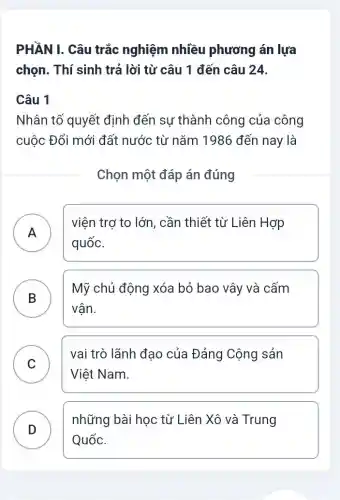 PHẦN I. Câu trắc nghiệm nhiều phương án lựa
chọn. Thí sinh trả lời từ câu 1 đến câu 24.
Câu 1
Nhân tố quyết định đến sự thành công của công
cuộc Đổi mới đất nước từ nǎm 1986 đến nay là
Chọn một đáp án đúng
A
viện trợ to lớn , cần thiết từ Liên Hợp
quốc.
.
B
Mỹ chủ động xóa bỏ bao vây và cấm
B
vân.
C
vai trò lãnh đạo của Đảng Cộng sản
v
Việt Nam.
D )
những bài học từ Liên Xô và Trung
Quốc.