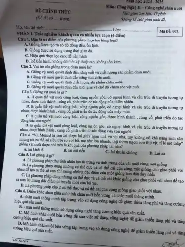 PHÀN I. Trắc nghiệm khách quan có nhiều lựa chọn (4 điểm)
Câu 1. Đâu là ưu điểm của phương pháp chọn lọc hàng loạt?
A. Giống được tạo ra có độ đồng đều.ổn định.
B. Giống được sử dụng trong thời gian dài.
C. Hiệu quả chọn lọc cao, dễ tiến hành
D. Dễ tiến hành không đòi hỏi kỹ thuật cao, không tốn kém.
Nǎm học: 2024 - 2025
Câu 2. Vai trò của giống trong chǎn nuôi là?
A. Giống vật nuôi quyết định đến nǎng suất và chất lượng sản phẩm chǎn nuôi.
B. Giống vật nuôi quyết định đến nǎng suất chǎn nuôi.
C. Giống vật nuôi quyết định chất lượng sản phẩm-chǎn nuôi.
D. Giống vật nuôi quyết định đến thời gian và chế độ chǎm sóc vật nuôi.
Câu 3. Giống vật nuôi là gì?
A. là quần thể vật nuôi cùng loài, cùng nguồn gốc, có ngoại hình và cấu trúc di truyền tương tự
nhau, được hình thành , cùng cố, phát triển do tác động của thiên nhiên
B. là quần thể vật nuôi cùng loài,cùng nguồn gốc, có ngoại hình và cấu trúc di truyền tương tự
nhau, được hình thành , cùng cố, phát triển do tác động của máy móC.
C. là quần thể vật nuôi cùng loài,cùng nguồn gốc, được hình thành , cùng cố,phát triển do tác
động của con người
D. là quần thể vật nuôi cùng loài,cùng nguồn gốc, có ngoại hình và cấu trúc di truyền tương tự
nhau, được hình thành , cùng cố, phát triển do tác động của con người
Câu 4. "Vịt Mulard là con lai được lai giữa ngan nhà và vịt nhà, tuy không có khả nǎng sinh sản
nhưng có ưu thế lai siêu trội so với bố, mẹ như lớn nhanh, thịt thơm ngon hơn thịt vịt,tỉ lệ mỡ thấp"
giống vật nuôi được nói trên là kết quả của phương pháp lai nào?
A. lai kinh tế
B. lai cải tiến
C. lai thuần chủng
Câu 5. Lai giống là gì?
D. Lai xa
A. Là phương pháp thụ tinh nhân tạo từ trứng và tinh trùng của vật nuôi cùng một giống
B. Là phương pháp dùng những cá thể đực và cá thể cái của cùng một giống cho giao phối với
nhau để tạo ra thể hệ con chi mang những đặc điểm của một giống ban đầu duy nhất
C. Là phương pháp dùng những cá thể đực và cá thể cái khác giống cho giao phối với nhau để tạo
ra con lai mang đặc điểm di truyền mới của bố mẹ.
D. Là phương pháp cho 2 cá thể đực và cá thể cái của cùng giống giao phối với nhau.
Câu 6. Điểm khác nhau giữa mô hình chǎn nuôi bền vững và chǎn nuôi thông minh.
A. chǎn nuôi thông minh tập trung vào sử dụng công nghệ để giảm thiểu lǎng phí và tǎng cường hiệu quả sản xuất.
B. Chǎn nuôi thông minh sử dụng công nghệ tǎng cương hiệu quả sản xuất.
C. Mô hình chǎn nuôi bền vững đề cao việc sử dụng công nghệ đề giảm thiểu lãng phí và tǎng cường hiệu quả sản xuất.
D. Mô hình chǎn nuôi bền vững tập trung vào sử dụng công nghệ để giảm thiểu lãng phí và tǎng cường hiệu quả sản xuất.