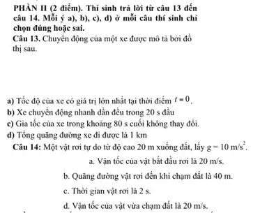 PHÀN II (2 điểm). Thí sinh trả lời từ câu 13 đến
câu 14. Mỗi ý a), b), c), d)ở mỗi câu thí sinh chỉ
chọn đúng hoặc sai.
Câu 13. Chuyển động của một xe được mô tả bởi đồ
thị sau.
a) Tốc độ của xe có giá trị lớn nhất tại thời điểm t=0
b) Xe chuyển động nhanh dần đều trong 20 s đầu
c) Gia tốc của xe trong khoảng 80 s cuối không thay đổi.
d) Tổng quãng đường xe đi được là 1 km
Câu 14: Một vật rơi tự do từ độ cao 20 m xuống đất, lấy g=10m/s^2.
a. Vận tốc của vật bắt đầu rơi là 20m/s.
b. Quãng đường vật rơi đến khi chạm đất là 40 m.
c. Thời gian vật rơi là 2 s.
d. Vận tốc của vật vừa chạm đất là 20m/s.