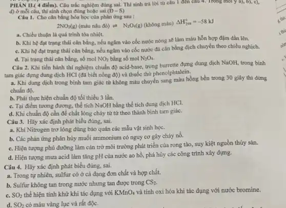 PHÀN II.( 4 điểm).Câu trắc nghiệm đúng sai. Thí sinh trả lời từ câu 1 đến câu 4. Trong môi y a), b),c),
d) ở mỗi câu,thí sinh chọn đúng hoặc sai. (D-S)
Câu 1. Cho cân bằng hóa học của phản ứng sau :
2NO_(2)(g)(mgrave (a)unacute (hat (a))udacute (o))leftharpoons N_(2)O_(4)(g) (không màu)
Delta H_(298)^circ =-58kJ
a. Chiều thuận là quá trình tỏa nhiệt.
b. Khi hệ đạt trạng thái cân bằng.nếu ngâm vào cốc nước nóng sẽ làm màu hỗn hợp đậm dần lên.
c. Khi hệ đạt trạng thái cân bằng.nếu ngâm vào cốc nước đá cân bằng dịch chuyển theo chiều nghịch.
d. Tại trạng thái cân bằng, số mol NO_(2) bằng số mol N_(2)O_(4)
Câu 2. Khi tiến hành thí nghiệm chuẩn độ acid-base, trong burrette đựng dung dịch NaOH trong bình
tam giác đựng dung dịch HCl (đã biết nồng độ) và thuốc thứ phenolphtalein.
a. Khi dung dịch trong bình tam giác từ không màu chuyển sang màu hồng bền trong 30 giây thì dừng
chuẩn độ.
b. Phải thực hiện chuẩn độ tối thiểu 3 lần.
c. Tại điểm tương đương, thể tích NaOH bằng thể tích dung dịch HCl.
d. Khi chuẩn độ cần để chất lỏng chảy từ từ theo thành bình tam giác.
Câu 3. Hãy xác định phát biểu đúng sai.
a. Khí Nitrogen trơ lỏng dùng bảo quản các mẫu vật sinh học.
b. Các phản ứng phân hủy muối ammonium có nguy cơ gây cháy nổ.
c. Hiện tượng phú dưỡng làm cản trở môi trường phát triển của rong tảo, suy kiệt nguồn thủy sản.
d. Hiện tượng mưa acid làm tǎng pH của nước ao hô , phá hủy các công trình xây dựng.
Câu 4. Hãy xác định phát biểu đúng sai.
a. Trong tự nhiên,sulfur có ở cả dạng đơn chất và hợp chất.
b. Sulfur không tan trong nước nhưng tan được trong CS_(2)
c. SO_(2) thể hiện tính khử khi tác dụng với KMnO_(4) và tính oxi hóa khi tác dụng với nước bromine.
d. SO_(2) có màu vàng lục và rất độc.