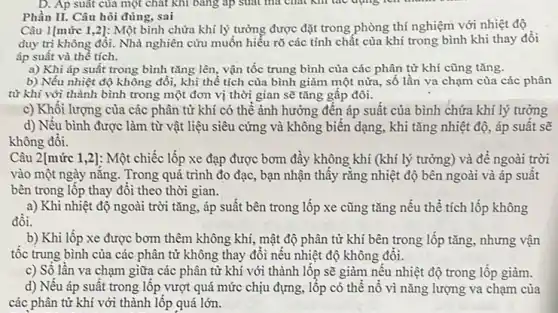 Phần II. Câu hôi đúng, sai
Câu 1[mức 1,2]:Một bình chứa khí lý tưởng được đặt trong phòng thí nghiệm với nhiệt độ
duy trì không đổi.Nhà nghiên cứu muốn hiểu rõ các tính chất của khí trong bình khi thay đổi
áp suất và thể tích.
a) Khi áp suất trong bình tǎng lên vận tốc trung bình của các phân tử khí cũng tǎng.
b) Nếu nhiệt độ không đổi, khi thể tích của bình giảm một nửa, số lần va chạm của các phân
từ khí với thành bình trong một đơn vị thời gian sẽ tǎng gấp đôi.
c) Khối lượng của các phân tử khí có thể ảnh hưởng đến áp suất của bình chứa khí lý tường
d) Nếu bình được làm từ vật liệu siêu cứng và không biên dạng, khi tǎng nhiệt độ, áp suất sẽ
không đối.
Câu 2[mức 1,2]: Một chiếc lốp xe đạp được bơm đầy không khí (khí lý tưởng)và để ngoài trời
vào một ngày nǎng. Trong quá trình đo đạc,, bạn nhận thây rằng nhiệt độ bên ngoài và áp suât
bên trong lốp thay đổi theo thời gian.
a) Khi nhiệt độ ngoài trời tǎng, áp suất bên trong lốp xe cũng tǎng nếu thể tích lốp không
b) Khi lôp xe được bơm thêm không khí, mật độ phân tử khí bên trong lốp tǎng, nhưng vận
tộc trung bình của các phân tử không thay đôi nêu nhiệt độ không đôi.
c) Số lần va chạm giữa các phân từ khi với thành lôp sẽ giảm nêu nhiệt độ trong lốp giảm.
d) Nêu áp suât trong lộp vượt quá mức chịu đựng, lốp có thể nổ vì nǎng lượng va chạm của
các phân tử khí với thành lốp quá lớn.