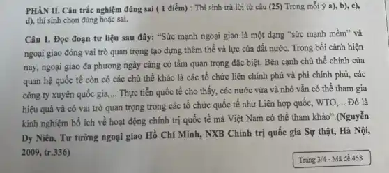 PHÀN II. Câu trắc nghiệm đúng sai (1 điểm) : Thí sinh trả lời từ câu (25) Trong mỗi ý a)b), c),
d), thí sinh chọn đúng hoặc sai.
Câu 1. Đọc đoạn tư liệu sau đây:"Sức mạnh ngoại giao là một dạng "sức mạnh mềm" và
ngoại giao đóng vai trò quan trọng tạo dựng thêm thế và lực của đất nước.Trong bối cảnh hiện
nay, ngoại giao đa phương ngày càng có tầm quan trọng đặc biệt. Bên cạnh chủ thể chính của
quan hệ quốc tế còn có các chủ thể khác là các tổ chức liên chính phủ và phi chính phủ, các
công ty xuyên quốc gia, __ Thực tiễn quốc tế cho thấy, các nước vừa và nhỏ vân có thể tham gia
hiệu quả và có vai trò quan trọng trong các tổ chức quốc tế như Liên hợp quốc, WTO
__ Đó là
kinh nghiệm bổ ích về hoạt động chính trị quốc tế mà Việt Nam có thể tham khảo".(Nguyễn
Dy Niên, Tư tưởng ngoại giao Hồ Chí Minh, NXB Chính trị quốc gia Sự thật,Hà Nội,
2009,tr.336)
Trang 3/4 - Mã đề 458