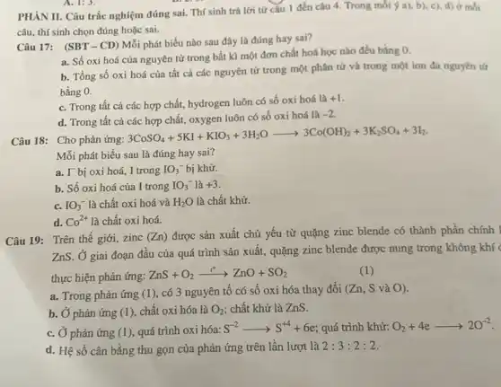 PHÀN II. Câu trắc nghiệm đúng sai. Thí sinh trả lời từ câu 1 đến câu 4. Trong mỗi a), b), c), d)ở mỗi
câu, thí sinh chọn đúng hoặc sai.
Câu 17: (SBT-CD)Mỗi phát biểu nào sau đây là đúng hay sai?
a. Số oxi hoá của nguyên tử trong bất kì một đơn chất hoá học nào đều bằng 0.
b. Tổng số oxi hoá của tất cả các nguyên tử trong một phân tử và trong một ion đa nguyên tư
bằng 0.
c. Trong tất cả các hợp chất, hydrogen luôn có số oxi hoá là
+1
d. Trong tât cả các hợp chất, oxygen luôn có số oxi hoá là
-2
Câu 18: Cho phản ứng:
3CoSO_(4)+5KI+KIO_(3)+3H_(2)Oarrow 3Co(OH)_(2)+3K_(2)SO_(4)+3I_(2)
Mỗi phát biểu sau là đúng hay sai?
a. I^- bị oxi hoá, I trong IO_(3)^- bị khử.
b. Số oxi hoá của I trong IO_(3)^- là +3
c.
IO_(3)^- là chất oxi hoá và H_(2)O là chất khử.
d. Co^2+ là chất oxi hoá.
Câu 19: Trên thế giới, zinc (Zn) được sản xuất chủ yếu từ quặng zinc blende có thành phần chính I
ZnS. Ở giai đoạn đầu của quá trình sản xuất, quặng zinc blende được nung trong không khí
thực hiện phản ứng:
ZnS+O_(2)xrightarrow (t^circ )ZnO+SO_(2)
(1)
a. Trong phản ứng (1), có 3 nguyên tố có số oxi hóa thay đổi (Zn, S và ()).
b. Ở phản ứng (1)chất oxi hóa là O_(2) chất khử là ZnS.
c. Ở phản ứng (1), quá trình oxi hóa:
S^-2arrow S^+4+6e quá trình khử: O_(2)+4earrow 2O^-2
d. Hệ số cân bằng thu gọn của phản ứng trên lần lượt là 2:3:2:2