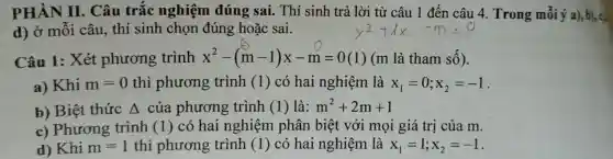 PHÀN II . Câu trắc nghiệm đúng sai. Thí sinh trả lời từ câu 1 đến câu 4. Trong mỗi ý a), b). cl
d) ở mỗi câu . thí sinh chọn đúng hoặc sai.
Câu 1: Xét phương trình x^2-(m-1)x-m=0(1) (m là tham số).
a) Khi m=0 thì phương trình (1) có hai nghiệm là x_(1)=0;x_(2)=-1
b) Biệt thức Delta  của phương trình (1) là: m^2+2m+1
c) Phương trình (1) có hai nghiệm phân biệt với mọi giá trị của m.
d) Khi m=1 thì phương trình (1) có hai nghiệm là x_(1)=1;x_(2)=-1