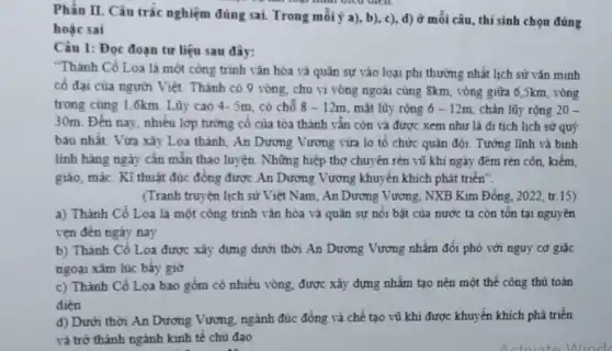 Phần II. Câu trắc nghiệm đúng sai. Trong mỗi ý a), b), c),d) ở mỗi câu thí sinh chọn đúng
làm loại hình viêu uren
hoặc sai
Câu 1: Đọc đoạn tư liệu sau đây:
"Thành Cổ Loa là một công trình vǎn hóa và quân sự vào loại phi thường nhất lịch sử vǎn minh
cố đại của người Việt. Thành có 9 vòng, chu vi vòng ngoài cùng 8km, vòng giữa 6,5km, vòng
trong cùng 1,6km. Lũy cao 4- 5m, có chỗ 8-12m mặt lũy rộng 6-12m chân lũy rộng 20-
30m. Đến nay, nhiều lớp tưởng cố của tòa thành vẫn còn và được xem như là di tích lịch sử quý
báu nhất. Vừa xây Loa thành, An Dương Vương vừa lo tổ chức quân đội. Tướng lĩnh và binh
linh hàng ngày cần mắn thao luyện. Những hiệp thợ chuyên rèn vũ khí ngày đêm rèn côn, kiếm,
giáo, mác. Kĩ thuật đúc đồng được An Dương Vương khuyến khích phát triển".
(Tranh truyện lịch sử Việt Nam, An Dương Vương, NXB Kim Đồng , 2022, tr.15)
a) Thành Cổ Loa là một công trình vǎn hóa và quân sự nối bật của nước ta còn tồn tại nguyên
vẹn đến ngày nay
b) Thành Cổ Loa được xây dựng dưới thời An Dương Vương nhằm đối phó với nguy cơ giặc
ngoại xâm lúc bấy giờ
c) Thành Cổ Loa bao gồm có nhiều vòng, được xây đựng nhằm tạo nên một thế công thủ toàn
diện
d) Dưới thời An Dương Vương, ngành đúc đồng và chế tạo vũ khí được khuyến khích phá triển
và trở thành ngành kinh tế chủ đạo