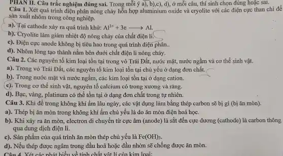 PHÂN II. Câu trắc nghiệm đúng sai. Trong mỗi ý a), b),c), d), ở mỗi câu thí sinh chọn đúng hoặc sai.
Câu 1. Xét quá trình điện phân nóng chảy hỗn hợp aluminium oxide và cryolite với các điện cực than chì để
sản xuất nhôm trong công nghiệp.
a). Tại cathode xảy ra quá trình khử: Al^3++3earrow Al
b). Cryolite làm giảm nhiệt độ nóng chảy của chất điện li.
c). Điện cực anode không bị tiêu hao trong quá trình điện phân..
d). Nhôm lỏng tạo thành nằm bên dưới chất điện li nóng chảy.
Câu 2. Các nguyên tố kim loại tồn tại trong vỏ Trái Đất,nước mặt, nước ngầm và cơ thể sinh vật.
a). Trong vỏ Trái Đất, các nguyên tố kim loại tồn tại chủ yếu ở dạng đơn chất.
b). Trong nước mặt và nước ngầm, các kim loại tồn tại ở dạng cation.
(c). Trong cơ thể sinh vật.nguyên tố calcium có trong xương và rǎng.
d). Bạc, vàng,, platinum có thể tồn tại ở dạng đơn chất trong tự nhiên.
Câu 3. Khi để trong không khí ẩm lâu ngày , các vật dụng làm bằng thép carbon sẽ bị gỉ (bị ǎn mòn).
a). Thép bị ǎn mòn trong không khí ẩm chủ yếu là do ǎn mòn điện hoá học.
b). Khi xảy ra ǎn mòn,electron di chuyển từ cực âm (anode) là sắt đến cực dương (cathode)là carbon thông
qua dung dịch điện li.
c). Sản phẩm của quá trình ǎn mòn thép chủ yếu là Fe(OH)_(3)
d). Nếu thép được ngâm trong dầu hoả hoặc dầu nhờn sẽ chống được ǎn mòn.