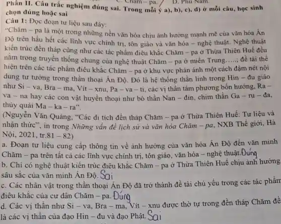 Phân II. Câu trắc nghiệm đúng sai.Trong mỗi ý a),b), c), d) Ở mỗi câu, học sinh
chọn đúng hoặc sai
Câu 1: Đọc đoạn tư liệu sau đây:
"Chǎm - pa là một trong những nền vǎn hóa chịu ành hương mạnh mẽ của vǎn hóa Ấn
Độ trên hầu hết các lĩnh vực chính trị , tôn giáo và vǎn hóa - nghệ thuật . Nghệ thuật
kiển trúc đền tháp cũng như các tác phẩm điêu khắc Chǎm -pa ở Thừa Thiên Huế đều
nằm trong truyền thống chung của nghệ thuật Chǎm - pa ở miền Trung __ đề tài thể
hiện trên các tác phẩm điêu khắc Chǎm -pa ở khu vực phản ánh một cách đậm nét nội
dung tư tường trong thần thoại Ân Độ Đó là hệ thống thần linh trong Hin - đu giáo
như Si - va, Bra -ma, Vít - xnu Pa-va-ti, các vị thần tám phương bốn hướng, Ra-
va na hay các con vật huyền thoại như bò thần Nan - đin, chim thần Ga-ru-da
(Nguyễn Vǎn Quảng, "Các di tích đền tháp Chǎm - pa ở Thừa Thiên Huế Tư liệu và
nhận thức", in trong Những vấn đề lịch sử và vǎn hóa Chǎm -pa
. NXB Thế giới, Hà
Nội,2021, tr.81 - 82)
a. Đoạn tư liệu cung cấp thông tin về ảnh hưởng của vǎn hóa Án Độ đến vǎn minh
Chǎm - pa trên tất cả các lĩnh vực chính trị, tôn giáo vǎn hóa - nghệ thuật.Đung
b. Chỉ có nghệ thuật kiến trúc điêu khắc Chǎm - pa ở Thừa Thiên Huế chịu ảnh hưởng
sâu sắc của vǎn minh Ân Độ. Sai
c. Các nhân vật trong thần thoại Ấn Độ đã trở thành đề tài chủ yếu trong các tác phẩm
điêu khắc của cư dân Chǎm - pa. f
d. Các vị thần như Si - va, Bra - ma. Vít -xnu được thờ tự trong đền tháp Chǎm đề
là các vị thần của đạo Hin - đu và đạo Phật.