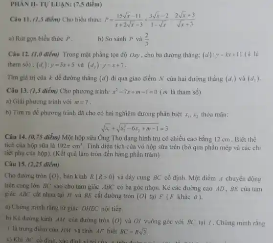 PHẢN II- TỰ LUẬN:(7,5 điểm)
Câu 11. (1,5 điểm)Cho biểu thức: P=(15sqrt (x)-11)/(x+2sqrt (x)-3)+(3sqrt (x)-2)/(1-sqrt (x))-(2sqrt (x)+3)/(sqrt (x)+3)
a) Rút gọn biểu thức P.
b) So sánh P và (2)/(3)
Câu 12. (1,0 điểm)Trong mặt phẳng tọa độ Oxy, cho ba đường thẳng: (d):y=kx+11 (k là
tham số) : (d_(1)):y=3x+5 và (d_(2)):y=x+7
Tìm giá trị của k để đường thẳng (d) đi qua giao điểm N của hai đường thẳng (d_(1)) và (d_(2))
b) Tìm m để phương trình đã cho có hai nghiệm dương phân biệt x_(1),x_(2) thỏa mãn:
sqrt (x_(1))+sqrt (x_(2)^2-6x_(2)+m-1)=3
Câu 14. (0,75 điểm) Một hộp sữa Ông Thọ dạng hình trụ có chiều cao bằng 12 cm . Biết thể
tích của hộp sữa là 192pi cm^3 . Tính diện tích của vỏ hộp sữa trên (bỏ qua phần mép và các chi
tiết phụ của hộp). (Kết quả làm tròn đến hàng phần trǎm)
Câu 15. (2.25 điểm)
Cho đường tròn (O) , bán kính R(Rgt 0) và dây cung BC cố định. Một điểm A chuyển động
trên cung lớn BC sao cho tam giác ABC có ba góc nhọn. Kẻ các đường cao AD . BE của tam
giác ABC cắt nhau tại H và BE cắt đường tròn (O) tại F (F khác B).
a) Chứng minh rằng tứ giác DHEC nội tiếp.
b) Kẻ đường kính AM của đường tròn (O) và Ol vuông góc với BC tại I. Chứng minh rằng
/ là trung điểm của HM và tính AF biết BC=Rsqrt (3)