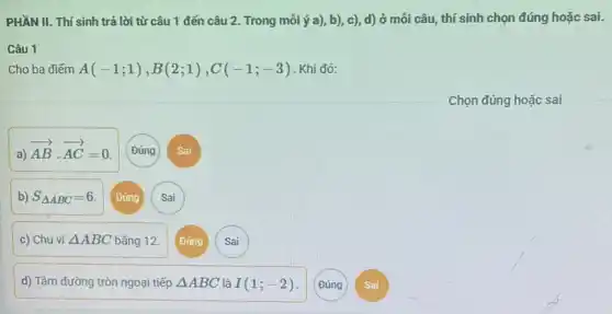 PHẦN II. Thí sinh trả lời từ câu 1 đến câu 2.Trong mỗi ý a)b), c), d) ở mỗi câu, thí sinh chọn đúng hoặc sai.
Câu 1
Cho ba điếm A(-1;1),B(2;1),C(-1;-3) Khi đó:
a)
overrightarrow (AB)cdot overrightarrow (AC)=0
b) S_(Delta ABC)=6 Đúng Sai
c) Chu vi Delta ABC bằng 12.
d) Tâm đường tròn ngoại tiếp Delta ABC là I(1;-2)