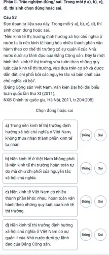 Phần II. Trắc nghiệm acute (a)acute (u)ng/sacute (a)i . Trong môi ý a),, b), c),
d), thí sinh chọn đúng hoặc sai.
Câu 53
Đọc đoạn tư liệu sau dây. Trong mỗi ý a), b), c), d), thí
sinh chọn đúng hoặc sai.
"Nền kinh tế thị trường định hướng xã hội chủ nghĩa ở
nước ta là nền kinh tế hàng hóa nhiều thành phần vận
hành theo cơ chế thị trường có sự quản lí của Nhà
nước dưới sự lãnh đạo của Đảng Cộng sản. Đây là một
hình thái kinh tế thị trường vừa tuân theo những quy
luật của kinh tế thị trường, vừa dựa trên cơ sở và được
dẫn dắt, chi phối bởi các nguyên tắc và bản chất của
chủ nghĩa xã hội".
(Đảng Cộng sản Việt Nam, Vǎn kiện Đại hội đại biểu
toàn quốc lần thứ XI (2011),
NXB Chính trị quốc gia, Hà Nội, 2011 , tr.204-205)
Chọn đúng hoặc sai
a) Trong nền kinh tế thị trường định
hướng xã hội chủ nghĩa ở Việt Nam,
không thừa nhận thành phần kinh tế
tư nhân.
Đúng Sai
b) Nền kinh tế ở Việt Nam không phải
là nền kinh tế thị trường hoàn toàn tự
do mà chịu chi phối của nguyên tắc
xã hội chủ nghĩa.
G A
c) Nền kinh tế Việt Nam có nhiều
thành phần khác nhau,hoàn toàn vận
hành theo những quy luật của kinh tế
thị trường.
Đúng	)
d) Nền kinh tế thị trường định hướng
xã hội chủ nghĩa ở Việt Nam có sự