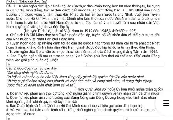 Phần II. Trắc nghiệm D/S
Câu 1: Tuyên ngôn độc lập đã nêu tội ác của thực dân Pháp trong hơn 80 nǎm thống trị , lợi dụng
lá cờ tự do, bình đẳng, bác ái đến cướp đất nước ta , áp bức đồng bào ta __ Khi Nhật vào Đông
Dương, chỉ trong vòng 5 nǎm thực dân Pháp đã hai lần bán nước ta cho Nhât.Cuối bản Tuyên
ngôn, Chủ tịch Hồ Chí Minh thay mặt Chính phủ lâm thời của nước Việt Nam dân chủ cộng hòa
trịnh trọng tuyên bổ nước Việt Nam được tự do, độc lập và ý chí quyết tâm của nhân dân Việt
Nam quyết giữ vững tư do và độc lập ấy.
(Nguyễn Đình Lễ, Lịch sử Việt Nam từ 1919 đến 1945,NxbĐHSP,tr. 195)
a. Chủ tịch Hồ Chí Minh đọc bản Tuyên ngôn độc lập, tuyên bố với nhân dân và thế giới sự ra đời
của Nhà nước Việt Nam Dân chủ Cộng hòa.
b.Tuyên ngôn độc lập khẳng định tội ác của đế quốc Pháp trong 80 nǎm cai trị và phát : xít Nhật
trong 5 nǎm, khẳng định nhân dân Việt Nam giành được độc lập tự do là từ tay thực dân Pháp
c.Tuyên ngôn độc lập là vǎn bản hợp thức hóa thành quả của Cách mạng tháng Tám nǎm 1945.
d. Bản Tuyên ngôn đã tạo ra tưcách pháp lý để Chính phủ lâm thời có thế"đón tiếp" quân Đồng
minh vào giải giáp quân đội Nhật.
b
square  a
square  C
d d
Câu 2: Đọc đoạn tư liệu sau đây:
"Giờ tổng khởi nghĩa đã đánh!
Cơ hôi có một cho quân dân Việt Nam vùng dậy giành lấy quyền độc lập của nước nhà! __
Chúng ta phải hành động cho nhanh với một tinh thần vô cùng quả cảm, vô cùng thận trọng!...
Cuộc thắc lợi hoàn toàn nhất định sẽ về ta".
(Trích Quân lệnh số 1 của Ủy ban Khởi nghĩa toàn quốc)
a. Đoạn tư liệu phản ánh thời cơ tổng khởi nghĩa giành chính quyền về tay nhân dân đã chín muồi
b. Đoan tư liệu phản ánh chủ trương của Đảng Cộng sản Đông Dương trong việc lãnh đạo nhân
khởi nghĩa giành chính quyền về tay nhân dân
c. Bản Quân lệnh số 1 do Chủ tịch Hồ Chí Minh soạn thảo và kêu gọi toàn dân thực hiện
d. Với việc ban bố bản Quân lệnh số 1, Tổng khởi nghĩa giành chính quyền chính thức được phái
động trên cả nước
square  a
square