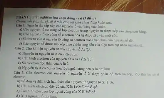 PHẢN II: Trắc nghiệm lựa chọn đúng - sai (3 điểm)
(Trong mỗi ý a)b), c), d) ở mỗi câu, thí sinh chọn đúng hoặc sal).
Câu 1. Nguyên t tắc sắp xếp các nguyên tố vào bảng tuần hoàn:
a) Các nguyên tố có cùng số lớp electron trong nguyên tử được xếp vào cùng một hàng.
b) Các nguyên tố có cùng số electron hóa tri được xếp vào một cột.
c) Số thứ tự của ô nguyên tố bằng số neutron trong hạt nhân của nguyên tố đó.
d) Các nguyên tố được sắp xếp theo chiều tǎng dần của điện tích hạt nhân nguyên tử.
Câu 2. Cho kí hiệu nguyên tử của nguyên tố A: (}_{7)^14A
a) Nguyên tử nguyên tố A có 7 electron.
b) Cấu hình electron của nguyên tử A là 1s^22s^22p^3
c) Số electron độc thân của A là 2.
d) Nguyên tố A có 5 electron lớp ngoài cùng ; nên A là phi kim.
Câu 3. Các electron của nguyên tử nguyên tố X được phân bố trên ba lớp,lớp thứ ba có 6
electron.
a) Số đơn vị điện tích hat nhân của nguyên tử nguy ên tố X là 16.
b) Cấu hình electron đầy đủ của X là 1s^22s^22p^63s^23p^3
c) Cấu hình electron lớp ngoài cùng của X là 3s^23p^4
d) X là nguyên tố phi kim.