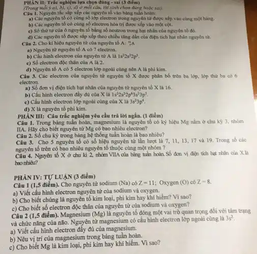 PHÀN II: Trắc nghiệm lựa chọn đúng -sai (3 điểm)
(Trong mỗi ý a),b), c), d) ở mỗi câu, thi sinh chọn đúng hoặc sai).
Câu 1. Nguyên tắc sắp xếp các nguyên tố vào bảng tuần hoàn:
a) Các nguyên tô có cùng số lớp electron trong nguyên tử được xếp vào cùng một hàng.
b) Các nguyên tố có cùng số electron hóa trị được xếp vào một cột.
c) Số thứ tự của ô nguyên tố bằng số neutron trong hạt nhân của nguyên tố đó.
d) Các nguyên tố được sắp xếp theo chiều tǎng dần của điện tích hạt nhân nguyên từ.
Câu 2. Cho kí hiệu nguyên tử của nguyên tố A: (}_{7)^14A
a) Nguyên tử nguyên tố A có 7 electron.
b) Cấu hình electron của nguyên tử A là 1s^22s^22p^3
c) Số electron độc thân của A là 2.
d) Nguyên tố A có 5 electron lớp ngoài cùng nên A là phi kim.
Câu 3. Các electron của nguyên tử nguyên tố X được phân bố trên ba lớp., lớp thứ ba có 6
electron.
a) Số đơn vị điện tích hạt nhân của nguyên tử nguyên tố X là 16.
b) Cấu hình electron đây đủ của X là 1s^22s^22p^63s^23p^3
c) Cấu hình electron lớp ngoài cùng của X là 3s^23p^4
d) X là nguyên tố phi kim.
PHÂN III: Câu trắc nghiệm yêu cầu trả lời ngắn. (1 điểm)
Câu 1. Trong bảng tuần hoàn, magnesium là nguyên tố có ký hiệu Mg nằm ở chu kỳ 3, nhóm
IIA. Hãy cho biết nguyên tử Mg có bao nhiêu electron?
Câu 2. Số chu kỳ trong bảng hệ thống tuần hoàn là bao nhiêu?
Câu 3. Cho 5 nguyên tố có số hiệu nguyên tử lần lượt là 7, 11 , 13, 17 và 19 Trong số các
nguyên tố trên có bao nhiêu nguyên tô thuộc cùng một nhóm ?
Câu 4. Nguyên tố X ở chu kì 2, nhóm VIIA của bảng tuần hoàn. Số đơn vị điện tích hạt nhân của X là
bao nhiêu?
PHẦN IV: TỰ LUẬN (3 điểm)
Câu 1 (1,5 điểm). Cho nguyên tử sodium (Na) có Z=11 ; Oxygen (0) có Z=8
a) Viết câu hình electron nguyên tử của sodium và oxygen.
b) Cho biết chúng là nguyên tố kim loại, phi kim hay khí hiếm? Vì sao?
c) Cho biết sô electron độc thân của nguyên tử của sodium và oxygen?
Câu 2 (1 ,5 điểm). Magnesium (Mg) là nguyên tố đóng một vai trò quan trọng đối với tâm trạng
và chức nǎng của não. Nguyên tử magnesium có cấu hình electron lớp ngoài cùng là
3s^2
a) Viết cấu hình electron đầy đủ của magnesium.
b) Nêu vị trí của magnesium trong bảng tuần hoàn.
c) Cho biết Mg là kim loại, phi kim hay khí hiếm Vì sao?