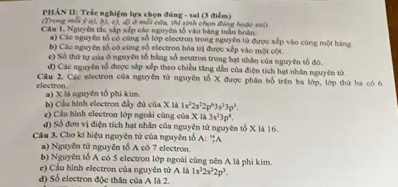 PHẦN II: Trắc nghiệm lựa chọn đúng -sai (3 điểm)
(Trong môi ý a), b), c),d) ở mỗi câu,thì sinh chọn đùng hoǎc sai).
Câu 1. Nguyên tắc sắp xếp các nguyên tố vào bảng tuần hoàn:
a) Các nguyên tố có cùng số lớp electron trong nguyên tử được xếp vào cùng một hàng.
b) Các nguyên tố có cùng số electron hóa trị được xếp vào một cột.
c) Số thứ tự của ô nguyên tố bằng số neutron trong hạt nhân của nguyên tố đó.
d) Các nguyên tố được sắp xếp theo chiều tǎng dần của điện tích hạt nhân nguyên tử.
Câu 2. Các electron của nguyên tử nguyên tố X được phân bố trên ba lớp,lớp thứ ba có 6
electron.
a) X là nguyên tố phi kim.
b) Cấu hình electron đầy đủ của X là 1s^22s^22p^63s^23p^3
c) Cấu hình electron lớp ngoài cùng của X là 3s^23p^4
d) Số đơn vị điện tích hạt nhân của nguyên tử nguyên tố X là 16.
Câu 3. Cho kí hiệu nguyên tử của nguyên tố A:_(7)^14A
a) Nguyên tử nguyên tô A có 7 electron.
b) Nguyên tố A có 5 electron lớp ngoài cùng nên A là phi kim.
c) Cấu hình electron của nguyên tử A là 1s^22s^22p^3
d) Số electron độc thân của A là 2.