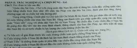 PHÀN II. TRÁC NGHIỆN ILUA CHON ĐÚNG - SAI
Câu 1. Đọc đoạn tư liệu sau đây:
"Quân dân Sài Gòn - Chợ Lớn cùng quân dân Nam Bộ nhất tề đứng lên chiến đầu chống quân xâm
lược bằng nhiều hình thức như: đốt cháy tàu Pháp vừa cập bến Sài Gòn, đánh phá kho tàng, dựng
chướng ngại vật và chiến luỹ trên đường phố.
Trung ương Đảng, Chính phù và Chủ tịch Hồ Chí Minh đã tán thành, kêu gọi nhân dân cả nước ủng
hộ cuộc kháng chiến của nhân dân Nam Bộ. Hàng vạn thanh niên gia nhập quân đội, sung vào các đoàn
quân "Nam tiến" cùng với nhân dân Nam Bộ và Nam Trung Bộ chiến đấu. Cuộc chiến đấu ở Nam Bộ
đã giáng đòn đầu tiên vào âm mưu đánh nhanh, thắng nhanh của thực dân Pháp tạo điều kiện để nhân
dân Nam Bộ và cả nước chuẩn bị lực lượng cho cuộc kháng chiến lâu dài
(Sách giáo khoa Lịch sử 12, Chân trời sáng tạo, trang 39.)
a) Tư liệu nói về giai đoạn trước khi cuộc kháng chiến toàn quốc chống Pháp bùng nô.
b) Cuộc kháng chiến ở Nam Bộ đã đánh bại âm mưu đánh nhanh thắng nhanh của Pháp.
c)"Nam Tiến" là những đoàn quân từ phía Bắc vào chiến đấu cùng nhân dân Nam Bộ.
d) Cuộc kháng chiến ở Nam Bộ đã mở đầu cho cuộc kháng chiến toàn quốc chống Pháp.