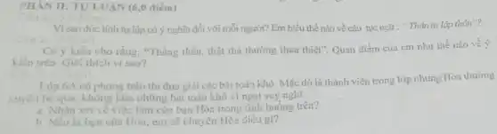 PHÀN II: TULUAN (6,0 điểm)
Câu 1: (3.0 điểm)
Vì sao đức tính tự lập có ý nghĩa đối với mỗi người? Em hiểu thế nào về câu tục ngữ : " Thân tự lập thân"?
ciein)
Có ý kiến cho rằng:"Thẳng thắn, thật thà thường thua thiệt". Quan điểm của em như thế nào về ý
kiến trên. Giải thích vì sao?
to
Lớp 6A có phong trào thi đua giải các bài toán khó. Mặc dù là thành viên trong lớp nhưng Hòa thường
xuyên bỏ qua, không làm những bài toán khó vì ngại suy nghĩ.
a. Nhân xét vé việc làm của bạn Hòa trong tình huống trên?
b. Nếu là bạn của Hòa, em sẽ khuyên Hòa điều gì?