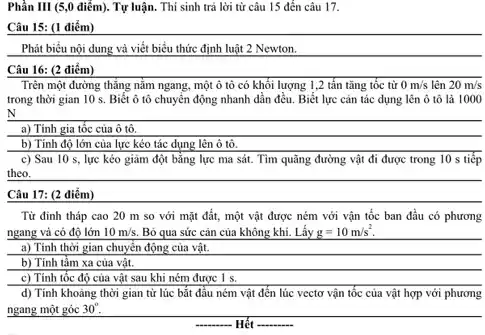 Phần III (5,0 điểm).. Tự luận. Thí sinh trả lời từ câu 15 đến câu 17.
Câu 15: (1 điểm)
Phát biểu nội dung và viết biểu thức định luật 2 Newton.
Câu 16: (2 điểm)
Trên một đường thẳng nằm ngang, một ô tô có khối lượng 1,2 tấn tǎng tốc từ 0m/s lên 20m/s
trong thời gian 10 s. Biết ô tô chuyển động nhanh dần đều. Biết lực cân tác dụng lên ô tô là 1000
a) Tính gia tốc của ô tô.
b) Tính độ lớn của lực kéo tác dụng lên ô tô.
c) Sau 10 s,lực kéo giảm đột bằng lực ma sát . Tìm quãng đường vật đi được trong 10 s tiếp
theo.
Câu 17: (2 điểm)
Từ đinh tháp cao 20 m so với mặt đất, một vật được ném với vận tốc ban đầu có phương
ngang và có độ lớn 10m/s. Bỏ qua sức cản của không khí. Lấy g=10m/s^2
a) Tính thời gian chuyển động của vật.
b) Tính tẩm xa của vật.
c) Tính tốc độ của vật sau khi ném được 1 s.
d) Tính khoảng thời gian từ lúc bắt đầu ném vật đến lúc vectơ vận tốc của vật hợp với phương
ngang một góc 30^circ