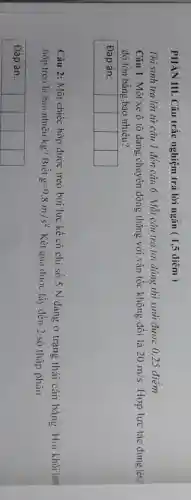 PHẦN III. Câu trắc nghiệm trả lò̀i ngắn ( 1,5 điểm )
Thi sinh trả lời từ câu 1 đến câu 6. Mỗi câu trả lời đủng thi sinh được 0,25 điểm Câu 1: Một xe ô tô đang chuyền động thẳng với vận tốc không đổi là 20 mathrm(~m) / mathrm(s) . Hợp lực tác dụng lên độ lớn bằng bao nhiêu?
Đáp án:
Câu 2: Một chiếc hộp được treo bởi lực kể có chi số 5 mathrm(~N) đang ở trạng thái cân bằng. Hoi khối lự hộp treo là bao nhiêu kg? Biết mathrm(g)=9.8 mathrm(~m) / mathrm(s)^2 . Kết qua được lấy đến 2 số thập phân.
Đáp án: