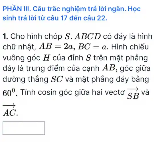 PHẦN III. Câu trắc nghiệm trả lời ngắn.. Học
sinh trả lời từ câu 17 đến câu 22.
1. Cho hình chóp S . ABC D có đáy là hình
chữ nhật, AB=2a,BC=a . Hình chiếu
vuông góc H của đỉnh S trên mặt phẳng
đáy là trung điểm của cạnh AB , góc giữa
đường thẳng SC và mặt phẳng đáy bằng
60^0 . Tính cosin góc giữa hai vectơ overrightarrow (SB) và
overrightarrow (AC)
square