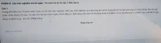 PHẦN III. Câu trắc nghiệm trả lời ngǎn . Thí sinh trả lời từ câu 1 đến câu 6.
Câu 1
Trong đề kiếm tra 15 phút môn Toán có 20 câu trắc nghiệm. Mỗi câu trắc nghiệm có 4 phương án trả lời, trong đó chỉ có một phương án trả lời đúng. Bạn An giải
chắc chân đúng 10 câu, 10 câu còn lại lựa chọn ngẫu nhiên đáp án. Biết rắng mỗi câu trả lời đúng được 0,5 điếm, trả lời sai không bị trừ điểm . Xác suất để An đat
đươc 8 điếm là p. Khi đó, 100p bằng
Nhập đáp án
Đáp án của bạn