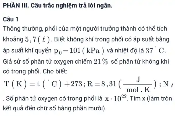 PHẦN III. Câu trắc nghiệm trả lời ngǎn.
Câu 1
Thông thường , phổi của một người trưởng thành có thể tích
khoảng 5 , 7(l) . Biết không khí trong phổi có áp suất bằng
áp suất khí quyển p_(0)=101(kPa) và nhiệt độ là 37^circ C
Giả sử số phân tử oxygen chiếm 21%  số phân tử không khi
có trong phổi. Cho biết: