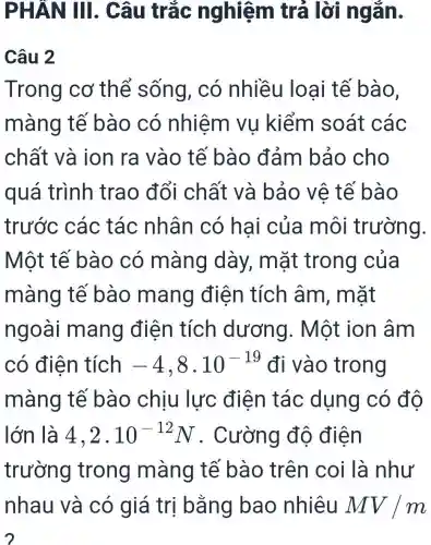 PHÂN III.. Câu trắc nghiệm trả lời ngǎn.
Câu 2
Trong cơ thể sống, có nhiều loại tế bào.
màng tế bào có nhiệm vụ kiểm soát các
chất và ion ra vào tế bào đảm bảo cho
quá trình trao đổi chất và bảo vê tế bào
trước các tác nhân có hai của môi trường.
Một tế bào có màng dày,mặt trong của
màng tế bào mang điện tích âm, mặt
ngoài mang điện tích dương . Một ion âm
có điện tích -4,8cdot 10^-19 đi vào trong
màng tế bào chịu lực điện tác dụng có đô
lớn là 4,2cdot 10^-12N . Cường độ điên
trường trong màng tế bào trên coi là như
nhau và có giá trị bằng bao nhiêu MV/m
2