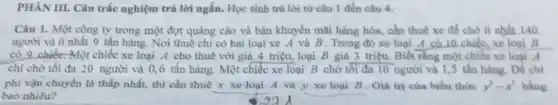 PHÀN III. Câu trắc nghiệm trả lời ngắn.Học sinh trả lời từ câu 1 đến câu 4.
Câu 1. Một công ty trong một đợt quảng cáo và bán khuyến mãi hàng hóa,cần thuê xe để chở ít nhất 140
người và ít nhất 9 tấn hàng. Nơi thuê chỉ có hai loại xe A và B. Trong đó xe loại __
có 9 chiếC. Một chiếc xe loại A cho thuê với giá 4 triệu, loại B giá 3 triệu.Biết rằng một chiếc xe loại A
chỉ chở tối đa 20 người và 0 ,6 tấn hàng. Một chiếc xe loại B chờ tối đa 10 người và 1,5 tấn hàng Để chi
phí vận chuyển là thấp nhất, thì cần thuê x xe loại A và y xe loại B. Giá trị của biểu thức y^3-x^3 bằng
bao nhiêu?