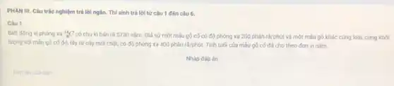 PHẦN III. Câu trắc nghiệm trả lời ngắn.Thí sinh trả lời từ câu 1 đến câu 6.
Câu 1
Biết đồng vị phóng xa (}_{6)^14C có chu kì bán rã 5730 nǎm. Giá sử một mẫu gố cố có độ phóng xạ 200 phân rã/phút và một mẫu gô khác cùng loại, cùng khối
lượng với mâu gô cố đó, lấy tử cây mới chặt, có độ phóng xạ 400phhat (a)nrtilde (a)/phacute (u)t. Tính tuổi của mấu gỗ cố đã cho theo đơn vị nǎm.
Nhập đáp án
Đáp án cúa ban