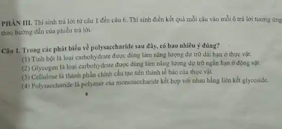 PHÀN III. Thí sinh trả lời từ câu 1 đến câu 6 Thí sinh điền kết quả mỗi câu vào mỗi ô trả lời tương ứng
theo hướng dẫn của phiếu trả lời.
Câu 1. Trong các phát biểu về polysaccharide sau đây, có bao nhiêu ý đúng?
(1) Tinh bột là loại carbohydrate được dùng làm nǎng lượng dự trữ dài hạn ở thực vật.
(2) Glycogen là loại carbohydrate được dùng làm nǎng lượng dự trữ ngắn hạn ở động vật.
(3) Cellulose là thành phần chính cấu tạo nên thành tế bào của thực vật.
(4) Polysaccharide là polymer của monosaccharide kết hợp với nhau bằng liên kết glycoside.