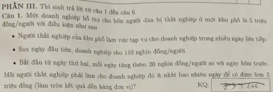 PHẦN III. Thí sinh trả lời từ câu 1 đến câu 6.
Câu 1. Một doanh nghiệp hỗ trợ cho bốn người dân bị thất nghiệp ở một khu phố là 5 triệu
dgrave (hat (o))ng/ngurgrave (hat (o))i với điều kiện như sau
- Người thất nghiệp của khu phố làm việc tạp vụ cho doanh nghiệp trong nhiều ngày liên tiếp.
- Sau ngày đầu tiên doanh nghiệp cho 110nghgrave (i)ndgrave (hat (o))ng/ngutgrave (o)i.
- Bắt đầu từ ngày thứ hai, mỗi ngày tǎng thêm 20nghgrave (hat (o))ndgrave (hat (o))ng/nguacute (hat (o))i so với ngày hôm trước.
Mỗi người thất nghiệp phải làm cho doanh nghiệp đó ít nhất bao nhiêu ngày để có được hơn 5
triệu đồng (làm tròn kết quả đến hàng đơn vị)?