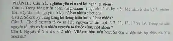 PHÀN III:Câu trắc nghiệm yêu cầu trả lời ngắn. (1 điểm)
Câu 1. Trong bảng tuần hoàn.magnesium là nguyên tố có ký hiệu Mg nằm ở chu kỳ 3, nhóm
IIA. Hãy cho biết nguyên tử Mg có bao nhiêu electron?
Câu 2. Số chu kỳ trong bảng hệ thống tuần hoàn là bao nhiêu?
Câu 3. Cho 5 nguyên tố có số hiệu nguyên tử lần lượt là 7, 11 , 13, 17 và 19. Trong số các
nguyên tố trên có bao nhiêu nguyên tố thuộc cùng một nhóm?
Câu 4. Nguyên tố X ở chu kì 2, nhóm VIIA . của bảng tuần hoàn. Số đơn vị điện tích hat nhân cửa X là
bao nhiêu?