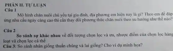 PHÀN II.TỰ LUẬN
Mô hình chǎn nuôi chủ yếu tại gia đình, địa phương em hiện nay là gì?Theo em để đáp
ứng nhu cầu ngày càng cao thì cần thay đổi phương thức chǎn nuôi theo xu hướng như thế nào?
Câu 2
So sánh sự khác nhau về đối tượng chọn lọc và ưu,nhược điểm của chọn lọc hàng
loạt và chọn lọc cá thể
Câu 3: So sánh nhân giống thuần chủng và lai giống!Cho ví dụ minh họa?