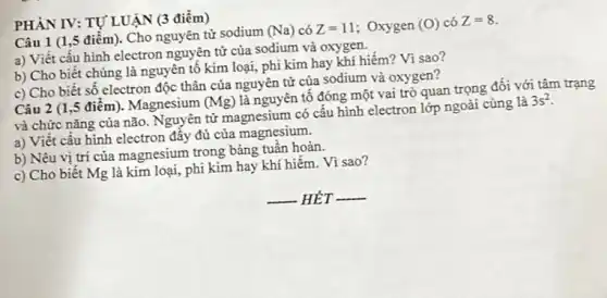 PHÀN IV: TỰ LUẬN (3 điểm)
Câu 1 (1,5 điểm)Cho nguyên tử sodium
(Na) có Z=11 ; Oxygen (O) có Z=8
a) Viết cấu hình electron nguyên tử của sodium và oxygen.
b) Cho biết chúng là nguyên tố kim loại,phi kim hay khí hiếm? Vì sao?
c) Cho biết số electron độc thân của nguyên tử của sodium và oxygen?
Câu 2 (1,5 điểm). Magnesium (Mg)
là nguyên tố đóng một vai trò quan trọng đối với tâm trạng
và chức nǎng của não. Nguyên tử magnesium có cấu hình electron lớp ngoài cùng là
3s^2
a) Viết cấu hình electron đẩy đủ của magnesium.
b) Nêu vị trí của magnesium trong bảng tuân hoàn.
c) Cho biết Mg là kim loại, phi kim hay khí hiếm. Vì sao?