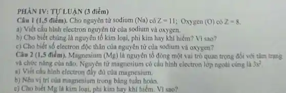 PHẦN IV:TỰ LUẬN (3 điểm)
Câu 1 (1,5 điểm). Cho nguyên tủ sodium (Na) có Z=11 ; Oxygen (O) có Z=8
a) Viết cấu hình electron nguyên tử của sodium và oxygen.
b) Cho biết chúng là nguyên tố kim loại, phi kim hay khí hiếm?Vì sao?
c) Cho biết số electron độc thân của nguyên tử của sodium và oxygen?
Câu 2 (1,5 điểm).Magnesium (Mg) là nguyên tố đóng một vai trò quan trọng đối với tâm trạng
và chức nǎng của não . Nguyên tử magnesium có cấu hình electron lớp ngoài cùng là 3s^2
a) Viết cấu hình electron đầy đủ của magnesium.
b) Nêu vị trí của magnesium trong bảng tuần hoàn.
c) Cho biết Mg là kim loại, phi kim hav khí hiếm. Vì sao?