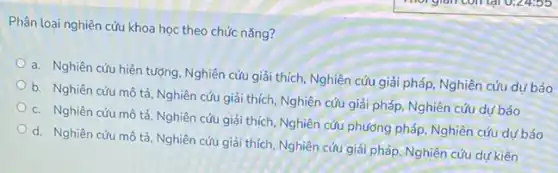 Phân loại nghiên cứu khoa học theo chức nǎng?
a. Nghiên cứu hiện tượng, Nghiên cứu giải thích, Nghiên cứu giải pháp Nghiên cứu dự báo
b. Nghiên cứu mô tả, Nghiên cứu giải thích Nghiên cứu giải pháp Nghiên cứu dư báo
c. Nghiên cứu mô tả, Nghiên cứu giải thích, Nghiên cứu phương pháp, Nghiên cứu dư báo
d. Nghiên cứu mô tả, Nghiên cứu giải thích, Nghiên cứu giải pháp, Nghiên cứu dự kiến