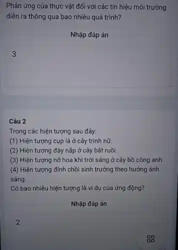 Phản ứng của thực vật đối với các tín hiệu môi trường
diễn ra thông qua bao nhiêu quá trình?
Nhập đáp án
square 
Câu 2
Trong các hiện tượng sau đây:
(1) Hiện tượng cụp lá ở cây trinh nữ.
(2) Hiện tượng đậy nắp ở cây bắt ruồi.
(3) Hiện tượng nở hoa khi trời sáng ở cây bồ công anh.
(4) Hiện tượng đỉnh chồi sinh trưởng theo hướng ánh
sáng.
Có bao nhiêu hiện tượng là ví dụ của ứng động?
Nhập đáp án
2