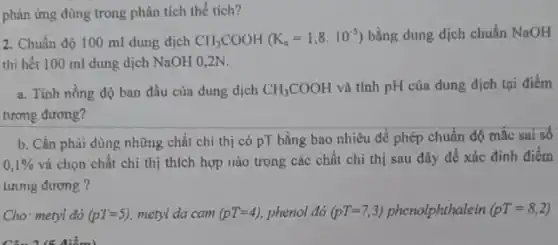 phản ứng dùng trong phân tích thể tích?
2. Chuẩn độ 100 ml dung dịch
CII_(3)COOH(K_(a)=1,8cdot 10^-5) bằng dung dịch chuẩn NaOH
thì hết 100 ml dung dịch NaOH 0 ,2N.
a. Tính nồng độ ban đầu của dung dịch CH_(3)COOH và tính pH của dung dịch tại điểm
tương đương?
b. Cần phài dùng những chất chỉ thị có PT bằng bao nhiêu để phép chuẩn dộ mắc sai số
0,1% 
và chọn chất chi thị thích hợp nào trong các chất chỉ thị sau đây để xác đinh điểm
tưưng đương ?
Cho: metyl đỏ (p'I=5) metyl da cam (pT=4) phenol đỏ (pT=7,3) phenolphthalein (pT=8,2)