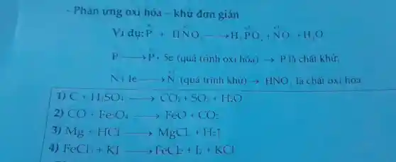 - Phản ứng oxi hóa - khử đơn giản
Vidu:ddot (P)+Hddot (N)^+5O_(3)arrow H_(3)^+5PO_(4)+ddot (N)O_(2)+H_(2)O
Parrow P+5e(quacute (a) trinh oxi hacute (o)a)arrow Plgrave (a) chacute (a) t khứ;
N+1earrow N(quacute (a) trinh khir)arrow HNO_(3) là chất oxi hóa
1) C+H_(2)SO_(4)arrow CO_(2)+SO_(2)+H_(2)O
2) CO+Fe_(3)O_(4)arrow FeO+CO_(2)
3) Mg+HClarrow MgCl_(2)+H_(2)uparrow 
4) FeCl_(3)+KIarrow FeCl_(2)+I_(2)+KCl