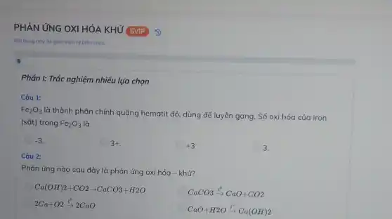 PHẢN ỨNG OXI HÓA KHỨ SVIP
Nội dung này do giáo viên tư biên soan.
(1)
Câu 1:
Fe_(2)O_(3)
là thành phần chính quặng hematit đỏ, dùng để luyện gang. Số oxi hóa của iron
(sắt) trong Fe_(2)O_(3) là
-3
3+
+3
3.
Câu 2:
Phản ứng nào sau đây là phản ứng oxi hóa - khử?
Ca(OH)2+CO2arrow CaCO3+H2O
CaCO3xrightarrow (t^0)CaO+CO2
2Ca+O2xrightarrow (t^0)2CaO
CaO+H2Oxrightarrow (t^0)Ca(OH)2
Phần I: Trắc nghiệm nhiều lựa chọn