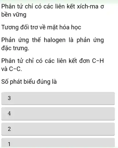 Phân tử chỉ có các liên kết xích-ma o
bền vững
Tương đối trơ về mặt hóa học
Phản ứng thế halogen là phản ứng
đặc trưng.
Phân tử chỉ có các liên kết đơn C-H
và C-C.
Số phát biểu đúng là
3
4
2
1