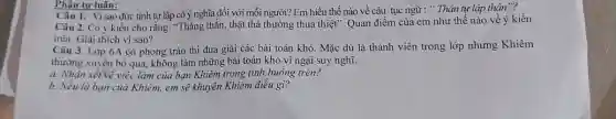 Phân tự luận:
Câu 1. Vì sao đức tính tự lập có ý nghĩa đối với mỗi người? Em hiểu thế nào về câu tục ngữ : " Thân tự lập thân"?
Câu 2. Có ý kiến cho rằng: "Thẳng thǎn,thật thà thường thua thiệt". Quan điểm của em như thế nào về ý kiến
trên. Giải thích vi sao?
Câu 3. Lớp 6A có phong trào thi đua giải các bài toán khó. Mặc dù là thành viên trong lớp nhưng Khiêm
thường xuyên bỏ qua,không làm những bài toán khó vì ngại suy nghĩ.
a. Nhận xét về việc làm của bạn Khiêm trong tình huống trên?
b. Nếu là bạn của Khiêm, em sẽ khuyên Khiêm điều gì?