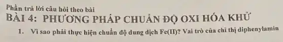 Phần trả lời câu hỏi theo bài
BÀI 4:PHƯƠNG PHÁP CHUẢN ĐÔ OXI HÓA KHỦ
1. Vì sao phải thực hiện chuẩn độ dung dịch Fe(II) ? Vai trò của chỉ thị diphenylamin