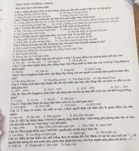 PHÀN TRÁC NGHIỆM: (10điểm)
Hãy chọn câu trả lời đúng nhất
Câu 1. Tháng 06 nǎm 1929, tổ chức Đảng Cộng sản dầu tiên ra đời ở Bắc kỳ với tên gọi gi:
B. An Nam Cộng sản Đảng
A. Đông Dương Cộng sản Đảng
D. Đảng cộng sản Việt nam
C. Đông Dương Cộng sản liên đoàn
Câu 2. Thuộc tính đặc trưng của vật chất theo quan niệm Mác Lênin là gì?
A. Là một phạm trù triết học B. Là thực tại khách quan tồn tại bên ngoài không lệ thuộc vào cảm giác
C. Là toàn bộ thế giới hiện thực
D. Là tất cả những gì tác động vào giác quan ta gây lên cảm giác
Câu 3. Tổ chức tiền thân của Đảng cộng sản Việt Nam có tên gọi là gì:
A. Hội Việt Nam cách mạng Thanh niên
B. Hội cách mạng Thanh niôn
C. Hội Thanh niên cách mạng
D. Hội liên hiệp các dân tộc bị áp bức
C. Đồng nhất vật chất với hiện thực
Câu 5. Phong trào nào sau đây là phong trào yêu nước theo khuynh hướng tư sản?
A. Khởi nghĩa Hương Khê, Ba Đình, Bãi Sậy,Yên Thê
B. Phong trào Đông Du, cải cách dân chủ, Đông Kinh Nghĩa Thục
C. Khời nghĩa Nam Kỳ
Câu 4. Sai lầm của các quan niệm Duy vật trước Mác về vật chất là gì?
B. Quy vật chất về một dạng vật thể
A. Đồng nhất vật chất với tôn tại
D. Coi ý thức cũng là một dạng vật chất
D. Phong trào Xô Viết Nghệ Tĩnh
Câu 6. Quan điểm: "Bản chất của thế giới là ý thức" là quan điểm của trường phái triết học nào?
D. Tất cả đều sai
A. Duy vật B. Duy tâm C. Nhị nguyên
Câu 7. Cuộc khởi nghĩa nông dân chống thực dân Pháp dưới sự lãnh đạo của Trương Công Định là
khởi nghĩa.
C. Trung Kỳ
D. Cần Vương
A. Bắc Kỳ
B. Nam Kỳ
Câu 8. Theo Ăngghen, hình thức vận động đặc trưng của con người và xã hội loài người là hình thức
nào?
B. Vận động cơ học C. Vận động xã hội
D. Vận động lý học
A. Vận động sinh học
Câu 9. Chính sách khai thác thuộc địa lần thứ nhất của thực dân Pháp đối với nước ta diễn ra vào
thời gian nào?
D. 1917-1941
B. 1919-1929
C. 1858-1890
A. 1897-1914
Câu 10. Theo Ph ,Ăngghen, hình thức vận động nào nói lên sự thay đổi vị trí của vật thê trong không
gian?
B. Lý học
C. Xã hội
D. Hóa học
A. 31/8/1858
B. 19/5/1890
Câu 12. Ý thức có trước, vật chất có sau, ý thức quyết định vật chất, đây là quan điểm của chủ
nghĩa:
C. Nhị nguyên
D. Duy tâm chủ quan
A. Cơ học
Câu 11. Thực dân Pháp nổ súng xâm lược nước ta vào thời gian nào?
D. 02/9/1945
C. 19/8/1945
A. Duy vật
B. Duy tâm
Câu 13. Hồ Chí Minh được UNESCO phong tặng danh hiệu "Anh hùng giải phóng dân tộc và Nhà
vǎn hóa kiệt xuât của Việt Nam" vào thời gian.
A. Nǎm 1890
C. Nǎm 2000 D. Nǎm 1969
B. Nǎm 1990 (100 nǎm ngày sinh
Câu 14. Theo quan điểm của CNDVBC, nguôn gốc xã hội của ý thức là:
D. Tất cả đều sai
C. Ngôn ngữ
A. Lao động B. Lao động và ngôn ngữ
Câu 15. Điền từ còn thiếu vào chỗ trống theo tư tưởng Hồ Chí Minh vê vai trò của tuôi trẻ s
__
người chủ tương lai của nước nhà, nước nhà thịnh hay suy , yếu hay mạnh một phần lớn là do
__
A. Tuối trẻ
B. Thanh niên C.Học sinh D. Sinh viên