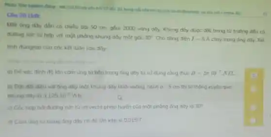 Phân: Tróc nghiệm đúng - sai (Trá lời các câu hoi 17 đến 20 trong mỗi câu hỏi, thì sinh sai cho mỗi ý (mênh đề)
Câu 20 (1đ):
Một ống dây dẫn có chiều dài 50 cm, gồm 2000 vòng dây. Khung dây được đặt trong từ trường đều có
đường sức từ hợp với mặt phẳng khung dây một góc 30^circ  Cho dòng điện I=5A chạy trong ống dây.Xét
tính đúng/sai của các kết luân sau đây.
Nhập vào d màu vàng để chon dung /sai)
a) Để xác đinh độ lôn cảm ứng từ bên trong ống dây ta sử dụng công thức B=2pi cdot 10^-7 NIL
b) Đốt đối diện với ống dây một khung dây hình vuông, canh a=5cm thì từ thông xuyên qua
khung dây là 3.125cdot 10^-5Wb
c) Góc hop bởi đường sức từ và vectd pháp tuyến của mặt phẳng ống dây là 30^circ 
d) Cảm ứng từ trong ống dây có độ lớn xấp xi 0.015 T.