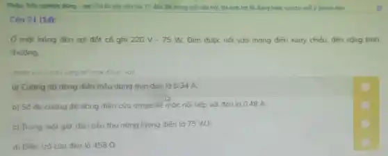 Phán: Trác nghiệm đúng - sai (Trả lài các câu hoi 17 đến 20; trong mỗi câu hỏi, thí sinh trò lài đúng hoǎc sa cho mỗi ý (mênh đe)
Câu 21 (1đ):
Ở một bóng đèn sợi đốt có ghi 220V-75W. Đèn được nối vào mạng điện xoay chiều, đèn sáng bình
thường.
(Nhấp vào ô màu vàng để chos đúng/sai)
a) Cường độ dòng điện hiệu dụng qua đèn là 0,34 A.
b) Số đo cường độ dòng điện của ampe kế mắc nối tiếp với đèn là 0.48 A.
c) Trong một giờ đèn tiêu thụ nǎng lượng điện là 75 Wh.
d) Điện trở của đèn là 458Omega